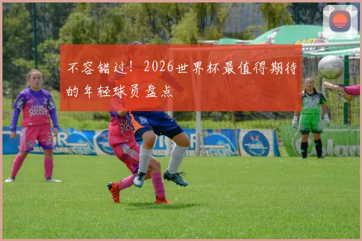 不容错过！2026世界杯最值得期待的年轻球员盘点