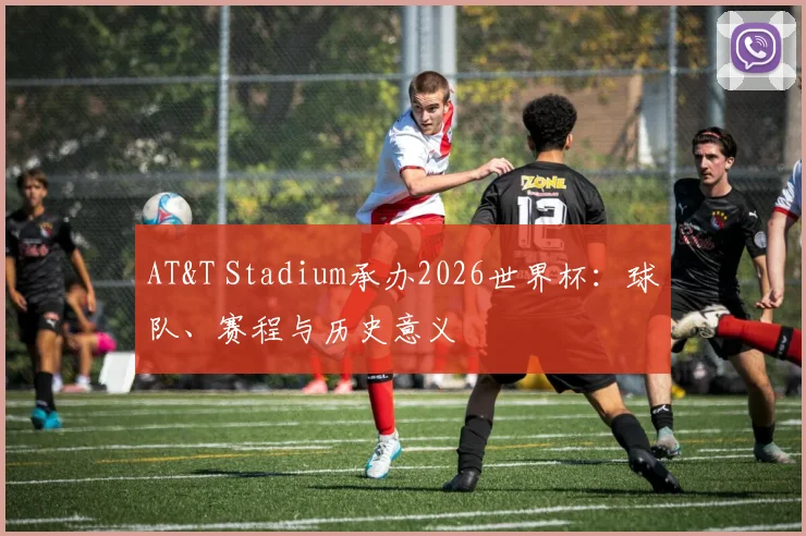 AT&T Stadium承办2026世界杯：球队、赛程与历史意义