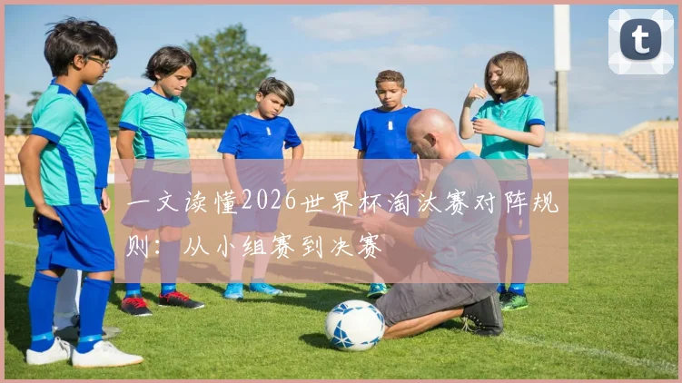 一文读懂2026世界杯淘汰赛对阵规则：从小组赛到决赛
